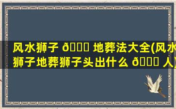 风水狮子 🍀 地葬法大全(风水狮子地葬狮子头出什么 🐒 人)